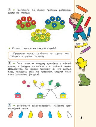 3
4 Расскажите, по какому признаку рассажены
цветы на клумбах.
Сколько цветков на каждой клумбе?
Предметы можно разбивать на группы или
собирать в группы по цвету.
5 Петя поместил фигурку цыплёнка в жёлтый
домик, а фигурку лягушонка – в зелёный домик.
Догадайтесь, по какому признаку он это сделал.
Куда, пользуясь этим же правилом, следует поме-
стить остальные фигурки?
6 Установите закономерность. Назовите цвет
последней капли.
цвет
 
