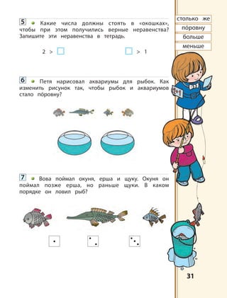 3131
пóровну
столько же
больше
меньше
5 Какие числа должны стоять в «окошках»,
чтобы при этом получились верные неравенства?
Запишите эти неравенства в тетрадь.
2 > > 1
6 Петя нарисовал аквариумы для рыбок. Как
изменить рисунок так, чтобы рыбок и аквариумов
стало пóровну?
7 Вова поймал окуня, ерша и щуку. Окуня он
поймал позже ерша, но раньше щуки. В каком
порядке он ловил рыб?
 