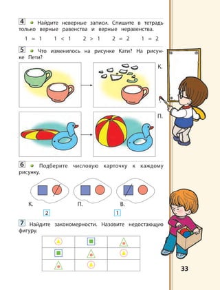 3333
4 Найдите неверные записи. Спишите в тетрадь
только верные равенства и верные неравенства.
1 = 1 1 < 1 2 > 1 2 = 2 1 = 2
5 Что изменилось на рисунке Кати? На рисун-
ке Пети?
6 Подберите числовую карточку к каждому
рисунку.
7 Найдите закономерности. Назовите недостающую
фигуру.
К.
П.
К. П. В.
2 1
 