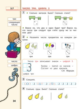 3434
1 Сколько вагонов было? Сколько стало?
Верно ли, что два и один будет три? Верно ли,
что число три следует при счёте сразу же за чис-
лом два?
2 Назовите число предметов на каждом ри-
сунке.
Число три записывают знаком – цифрой 3.
Тройка – третий из значков –
Состоит из двух крючков.
С.Я. Маршак
цифра три
3 Спишите.
4 Сколько груш было? Сколько стало?
3.7
число
цифра
три три три
три
следующее
число
ЧИСЛО ТРИ. ЦИФРА 3ЧИСЛО ТРИ. ЦИФРА 3
 