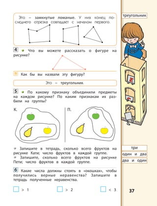 3737
Это – замкнутые ломаные. У них конец по-
следнего отрезка совпадает с началом первого.
4 Что вы можете рассказать о фигуре на
рисунке?
?! Как бы вы назвали эту фигуру?
Это – треугольник.
5 По какому признаку объединили предметы
на каждом рисунке? По каким признакам их раз-
били на группы?
Запишите в тетрадь, сколько всего фруктов на
рисунке Кати; число фруктов в каждой группе.
Запишите, сколько всего фруктов на рисунке
Пети; число фруктов в каждой группе.
6 Какие числа должны стоять в «окошках», чтобы
получились верные неравенства? Запишите в
тетрадь полученные неравенства.
> 1 > 2 < 3
треугольник
три
один и два
два и один
К. П.
 