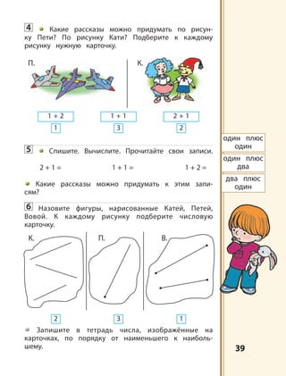 3939
4 Какие рассказы можно придумать по рисун-
ку Пети? По рисунку Кати? Подберите к каждому
рисунку нужную карточку.
5 Спишите. Вычислите. Прочитайте свои записи.
2 + 1 = 1 + 1 = 1 + 2 =
Какие рассказы можно придумать к этим запи-
сям?
6 Назовите фигуры, нарисованные Катей, Петей,
Вовой. К каждому рисунку подберите числовую
карточку.
Запишите в тетрадь числа, изображённые на
карточках, по порядку от наименьшего к наиболь-
шему.
один плюс
один
один плюс
два
два плюс
один
1 + 2 1 + 1 2 + 1
1 3 2
П. К.
2 3 1
К. П. B.
 