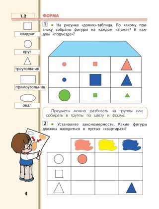 4
1.2
прямоугольник
круг
квадрат
овал
треугольник
ФОРМАФОРМА
1 На рисунке «домик»-таблица. По какому при-
знаку собраны фигуры на каждом «этаже»? В каж-
дом «подъезде»?
Предметы можно разбивать на группы или
собирать в группы по цвету и форме.
2 Установите закономерность. Какие фигуры
должны находиться в пустых «квартирах»?
 