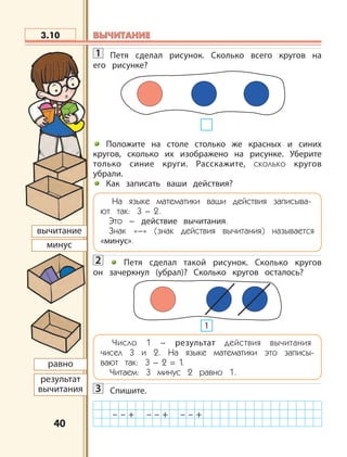 4040
1 Петя сделал рисунок. Cколько всего кругов на
его рисунке?
Положите на столе столько же красных и синих
кругов, сколько их изображено на рисунке. Уберите
только синие круги. Расскажите, сколько кругов
убрали.
Как записать ваши действия?
На языке математики ваши действия записыва-
ют так: 3 – 2..
Это – действие вычитания.
Знак «–» (знак действия вычитания) называется
«минус».
2 Петя сделал такой рисунок. Сколько кругов
он зачеркнул (убрал)? Сколько кругов осталось?
Число 1 – результат действия вычитания
чисел 3 и 2. На языке математики это записы-
вают так: 3 – 2 = 1.
Читаем: 3 минус 2 равно 1.
3 Спишите.
3.10
– – + – – + – – +
1
равно
результат
вычитания
вычитание
минус
ВЫЧИТАНИЕВЫЧИТАНИЕ
 