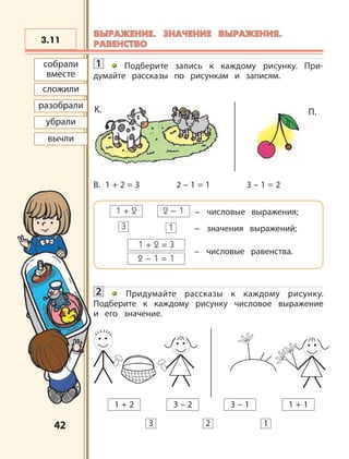 4242
1 Подберите запись к каждому рисунку. При-
думайте рассказы по рисункам и записям.
В. 1 + 2 = 3 2 – 1 = 1 3 – 1 = 2
1 + 2 2 – 1 – числовые выражения;
1 + 2 = 3
2 – 1 = 1
– числовые равенства.
3 1 – значения выражений;
2 Придумайте рассказы к каждому рисунку.
Подберите к каждому рисунку числовое выражение
и его значение.
3.11
2 13
1 + 2 3 – 13 – 2 1 + 1
П.К.
сложили
разобрали
убрали
вычли
собрали
вместе
ВЫРАЖЕНИЕ. ЗНАЧЕНИЕ ВЫРАЖЕНИЯ.ВЫРАЖЕНИЕ. ЗНАЧЕНИЕ ВЫРАЖЕНИЯ.
РАВЕНСТВОРАВЕНСТВО
 