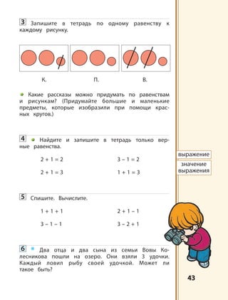 4343
3 Запишите в тетрадь по одному равенству к
каждому рисунку.
Какие рассказы можно придумать по равенствам
и рисункам? (Придумайте большие и маленькие
предметы, которые изобразили при помощи крас-
ных кругов.)
4 Найдите и запишите в тетрадь только вер-
ные равенства.
2 + 1 = 2 3 – 1 = 2
2 + 1 = 3 1 + 1 = 3
5 Спишите. Вычислите.
1 + 1 + 1 2 + 1 – 1
3 – 1 – 1 3 – 2 + 1
6 * Два отца и два сына из семьи Вовы Ко-
лесникова пошли на озеро. Они взяли 3 удочки.
Каждый ловил рыбу своей удочкой. Может ли
такое быть?
К. П. B.
выражение
значение
выражения
 