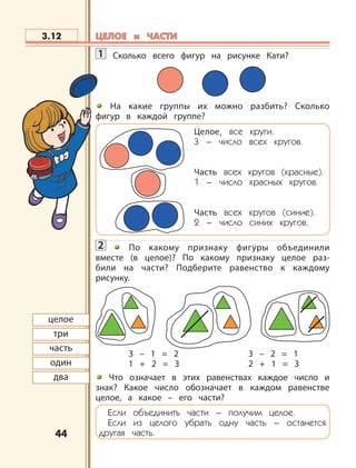 4444
1 Сколько всего фигур на рисунке Кати?
На какие группы их можно разбить? Сколько
фигур в каждой группе?
Целое, все круги.
3 – число всех кругов.
Часть всех кругов (красные).
1 – число красных кругов.
Часть всех кругов (синие).
2 – число синих кругов.
2 По какому признаку фигуры объединили
вместе (в целое)? По какому признаку целое раз-
били на части? Подберите равенство к каждому
рисунку.
3 – 1 = 2 3 – 2 = 1
1 + 2 = 3 2 + 1 = 3
Что означает в этих равенствах каждое число и
знак? Какое число обозначает в каждом равенстве
целое, а какое – его части?
Если объединить части – получим целое.
Если из целого убрать одну часть – останется
другая часть.
3.12
целое
три
часть
один
два
ЦЕЛОЕ и ЧАСТИЦЕЛОЕ и ЧАСТИ
 