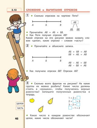 4646
1 Сколько отрезков на чертеже Пети?
Прочитайте: АВ = АБ + БВ.
Как Петя получил отрезок АВ?
Какой отрезок на его рисунке можно назвать сло-
вом «целое», какие отрезки – словом «часть»?
2 Прочитайте и объясните записи.
АБ + БВ = АВ
БВ + АБ = АВ
АВ – АБ = БВ
АВ – БВ = АБ
Как получили отрезок БВ? Отрезок АБ?
3 Сколько всего фруктов на рисунке? На какие
группы их можно разбить? Какие числа должны
стоять в «окошках», чтобы получились верные
равенства? Запишите полученные равенства в
тетрадь.
1 + 2 =
2 + = 3
3 – 2 =
– 1 = 2
Какое число в каждом равенстве обозначает
целое, какие числа обозначают части?
3.13
целое
часть
АБ БВ
АВ
А Б В
А Б В
СЛОЖЕНИЕ и ВЫЧИТАНИЕ ОТРЕЗКОВСЛОЖЕНИЕ и ВЫЧИТАНИЕ ОТРЕЗКОВ
 