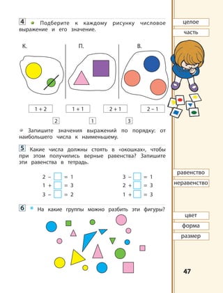 4747
4 Подберите к каждому рисунку числовое
выражение и его значение.
Запишите значения выражений по порядку: от
наибольшего числа к наименьшему.
5 Какие числа должны стоять в «окошках», чтобы
при этом получились верные равенства? Запишите
эти равенства в тетрадь.
2 – = 1 3 – = 1
1 + = 3 2 + = 3
3 – = 2 1 + = 3
6 * На какие группы можно разбить эти фигуры?
1 32
1 + 2 2 + 11 + 1 2 – 1
К. П. B.
целое
часть
равенство
неравенство
цвет
форма
размер
 