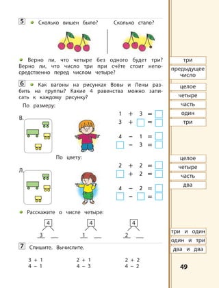 4949
5 Сколько вишен было? Сколько стало?
Верно ли, что четыре без одного будет три?
Верно ли, что число три при счёте стоит непо-
средственно перед числом четыре?
6 Как вагоны на рисунках Вовы и Лены раз-
бить на группы? Какие 4 равенства можно запи-
сать к каждому рисунку?
По размеру:
1 + 3 =
3 + =
4 – 1 =
– 3 =
По цвету:
2 + 2 =
+ 2 =
4 – 2 =
– =
Расскажите о числе четыре:
7 Спишите. Вычислите.
3 + 1 2 + 1 2 + 2
4 – 1 4 – 3 4 – 2
3
4
1
4
2
4
три и один
один и три
два и два
три
предыдущее
число
целое
четыре
часть
один
целое
четыре
часть
два
три
В.
Л.
 