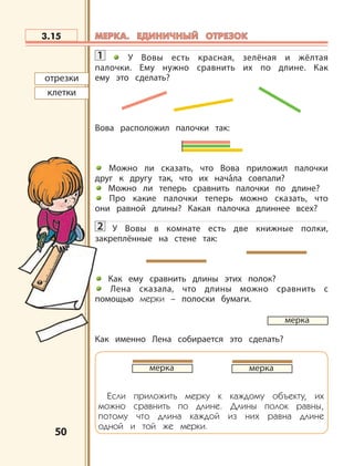5050
1 У Вовы есть красная, зелёная и жёлтая
палочки. Ему нужно сравнить их по длине. Как
ему это сделать?
Вова расположил палочки так:
Можно ли сказать, что Вова приложил палочки
друг к другу так, что их начала совпали?
Можно ли теперь сравнить палочки по длине?
Про какие палочки теперь можно сказать, что
они равной длины? Какая палочка длиннее всех?
2 У Вовы в комнате есть две книжные полки,
закреплённые на стене так:
Как ему сравнить длины этих полок?
Лена сказала, что длины можно сравнить с
помощью мерки – полоски бумаги.
Как именно Лена собирается это сделать?
Если приложить мерку к каждому объекту, их
можно сравнить по длине. Длины полок равны,
потому что длина каждой из них равна длине
одной и той же мерки.
меркамерка
3.15
отрезки
клетки
мерка
МЕРКА. ЕДИНИЧНЫЙ ОТРЕЗОКМЕРКА. ЕДИНИЧНЫЙ ОТРЕЗОК
 