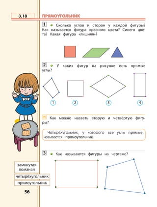 5656
1 Сколько углов и сторон у каждой фигуры?
Как называется фигура красного цвета? Синего цве-
та? Какая фигура «лишняя»?
2 У каких фигур на рисунке есть прямые
углы?
?! Как можно назвать вторую и четвёртую фигу-
ры?
3 Как называются фигуры на чертеже?
3.18
1 2 3 4
замкнутая
ломаная
четырёхугольник
прямоугольник
Четырёхугольник, у которого все углы прямые,
называется прямоугольник.
ПРЯМОУГОЛЬНИКПРЯМОУГОЛЬНИК
 