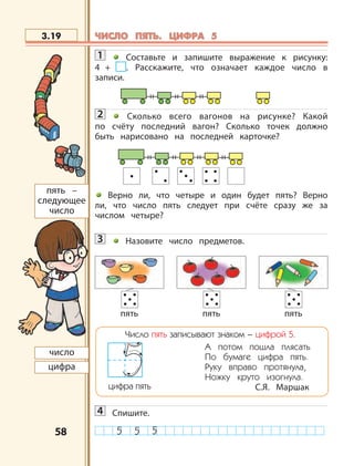 5858
1 Составьте и запишите выражение к рисунку:
4 + . Расскажите, что означает каждое число в
записи.
2 Сколько всего вагонов на рисунке? Какой
по счёту последний вагон? Сколько точек должно
быть нарисовано на последней карточке?
Верно ли, что четыре и один будет пять? Верно
ли, что число пять следует при счёте сразу же за
числом четыре?
3 Назовите число предметов.
Число пять записывают знаком – цифрой 5.
А потом пошла плясать
По бумаге цифра пять.
Руку вправо протянула,
Ножку круто изогнула.
С.Я. Маршакцифра пять
4 Спишите.
3.19
число
цифра
пять –
следующее
число
пять пять пять
ЧИСЛО ПЯТЬ. ЦИФРА 5ЧИСЛО ПЯТЬ. ЦИФРА 5
 