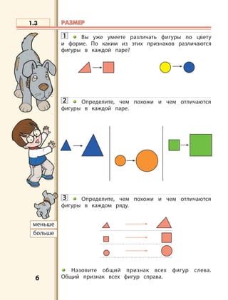 6
1.3
меньше
больше
РАЗМЕРРАЗМЕР
1 Вы уже умеете различать фигуры по цвету
и форме. По каким из этих признаков различаются
фигуры в каждой паре?
2 Определите, чем похожи и чем отличаются
фигуры в каждой паре.
3 Определите, чем похожи и чем отличаются
фигуры в каждом ряду.
Назовите общий признак всех фигур слева.
Общий признак всех фигур справа.
 