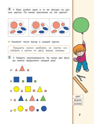 7
цвет
форма
размер
4 Вова разбил одни и те же фигуры на раз-
ные группы. По каким признакам он это сделал?
Назовите число фигур в каждой группе.
Предметы можно разбивать на группы или
собирать в группы по цвету, форме, размеру.
5 Найдите закономерности. На какие две фигу-
ры можно продолжить каждый ряд?
б)
в)
г)
д)
а)
 