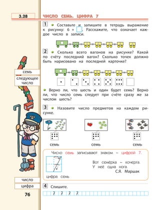 7676
1 Составьте и запишите в тетрадь выражение
к рисунку: 6 + . Расскажите, что означает каж-
дое число в записи.
2 Сколько всего вагонов на рисунке? Какой
по счёту последний вагон? Сколько точек должно
быть нарисовано на последней карточке?
Верно ли, что шесть и один будет семь? Верно
ли, что число семь следует при счёте сразу же за
числом шесть?
3 Назовите число предметов на каждом ри-
сунке.
Число семь записывают знаком – цифрой 7.
Вот семёрка – кочерга.
У неё одна нога.
С.Я. Маршак
цифра семь
4 Спишите.
3.28
семь
следующее
число
число
цифра
семь семь семь
ЧИСЛО СЕМЬ. ЦИФРА 7ЧИСЛО СЕМЬ. ЦИФРА 7
 