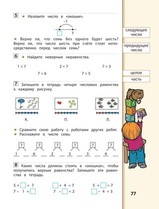 7777
5 Назовите число в «окошке».
Верно ли, что семь без одного будет шесть?
Верно ли, что число шесть при счёте стоит непо-
средственно перед числом семь?
6 Найдите неверные неравенства.
1 < 7 2 < 7 7 > 3
7 < 6 7 > 5
7 Запишите в тетрадь четыре числовых равенства
к каждому рисунку.
Сравните свою работу с работами других ребят.
Расскажите о числе семь:
8 Какие числа должны стоять в «окошках», чтобы
получились верные равенства? Запишите эти равен-
ства в тетрадь.
5 + = 7 + 4 = 7 5 + = 7
7 – 1 = 7 – = 2 – 4 = 3
1
7
6
7
2
7
5
7
3
7
4
7
следующее
число
предыдущее
число
целое
часть
К. П. Л.
–1
7
 