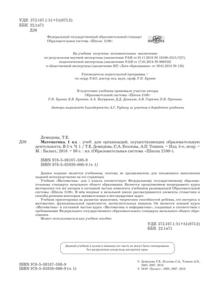 8181
УДК 373.167.1:51+51(075.2)
ББК 22.1я71
Д30
Данный учебник в целом и никакая его часть не могут быть скопированы
без разрешения владельца авторских прав
ISBN 978-5-98167-598-9
ISBN 978-5-85939-600-9 (ч. 1)
© Демидова Т.Е., Козлова С.А., Тонких А.П.,
2005, 2007, 2010
© ООО «Баласс», 2005, 2007, 2010
Д30
Демидова, Т.Е.
Математика. 1 кл. : учеб. для организаций, осуществляющих образовательную
деятельность. В 3 ч. Ч. 1 / Т.Е. Демидова, С.А. Козлова, А.П. Тонких. – Изд. 3-е, испр. –
М. : Баласс, 2016. – 80 с. : ил. (Образовательная система «Школа 2100»).
ISBN 978-5-98167-598-9
ISBN 978-5-85939-600-9 (ч. 1)
Данное издание является учебником, поэтому не предназначено для письменного выполнения
заданий непосредственно на его страницах.
Учебник «Математика» для 1 класса соответствует Федеральному государственному образова-
тельному стандарту начального общего образования. Является продолжением непрерывного курса
математики тех же авторов и составной частью комплекта учебников развивающей Образовательной
системы «Школа 2100». В нём впервые в начальной школе рассматриваются элементы стохастики и
способы решения некоторых занимательных и нестандартных задач.
Учебник ориентирован на развитие мышления, творческих способностей ребёнка, его интереса к
математике, функциональной грамотности, вычислительных навыков. Он является основой курса
«Математика» и составной частью курса «Математика и информатика», созданных в соответствии с
требованиями Федерального государственного образовательного стандарта начального общего обра-
зования.
Может использоваться как учебное пособие.
УДК 373.167.1:51+51(075.2)
ББК 22.1я71
Федеральный государственный образовательный стандарт
Образовательная система «Школа 2100»
На учебник получены положительные заключения
по результатам научной экспертизы (заключение РАН от 01.11.2010 № 10106-5215/527),
педагогической экспертизы (заключение РАН от 17.01.2014 № 000358)
и общественной экспертизы (заключение НП «Лига образования» от 30.01.2014 № 136)
Руководитель издательской программы –
чл.-корр. РАО, доктор пед. наук, проф. Р.Н. Бунеев
В подготовке учебника принимали участие авторы
Образовательной системы «Школа 2100»
Р.Н. Бунеев, Е.В. Бунеева, А.А. Вахрушев, Д.Д. Данилов, А.В. Горячев, О.В. Пронина
Авторы выражают благодарность А.Г. Рубину за участие в доработке учебника
 