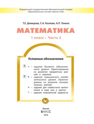 Т.Е. Демидова, С.А. Козлова, А.П. Тонких
1 класс Часть 2
Федеральный государственный образовательный стандарт
Образовательная система «Школа 2100»
Москва
2016
Условные обозначения
1 – задания базового (обязатель-
ного) уровня. Ориентированы
на развитие предметных уме-
ний и навыков;
1 – задания повышенного (необя-
зательного) уровня. Ориенти-
рованы на развитие познава-
тельных умений;
– задания для совместного выпол-
нения в паре или в группе;
* – задания повышенной трудности.
МАТЕМАТИКА
 