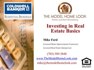 Investing in Real
         Estate Basics
    Mike Ford
    Licensed Home Improvements Contractor
    Licensed Real Estate Salesperson


      (703) 589-3848
www.TheModelHomeLook.com
mike@themodelhomelook.com
 