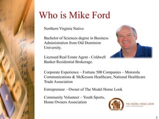 Who is Mike Ford
 Northern Virginia Native

 Bachelor of Sciences degree in Business
 Administration from Old Dominion
 University.

 Licensed Real Estate Agent - Coldwell
 Banker Residential Brokerage.

 Corporate Experience – Fortune 500 Companies – Motorola
 Communications & McKesson Healthcare, National Healthcare
 Trade Association
 Entrepreneur – Owner of The Model Home Look
 Community Volunteer – Youth Sports,
 Home Owners Association


                                                             3
 