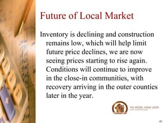 Future of Local Market
Inventory is declining and construction
  remains low, which will help limit
  future price declines, we are now
  seeing prices starting to rise again.
  Conditions will continue to improve
  in the close-in communities, with
  recovery arriving in the outer counties
  later in the year.


                                            41
 