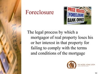 Foreclosure


The legal process by which a
 mortgagor of real property loses his
 or her interest in that property for
 failing to comply with the terms
 and conditions of the mortgage



                                        53
 