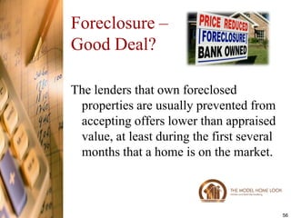 Foreclosure –
Good Deal?

The lenders that own foreclosed
 properties are usually prevented from
 accepting offers lower than appraised
 value, at least during the first several
 months that a home is on the market.



                                            56
 