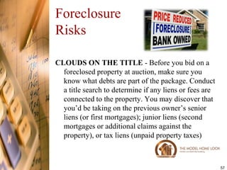 Foreclosure
Risks

CLOUDS ON THE TITLE - Before you bid on a
  foreclosed property at auction, make sure you
  know what debts are part of the package. Conduct
  a title search to determine if any liens or fees are
  connected to the property. You may discover that
  you’d be taking on the previous owner’s senior
  liens (or first mortgages); junior liens (second
  mortgages or additional claims against the
  property), or tax liens (unpaid property taxes)



                                                         57
 