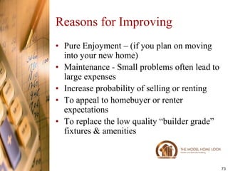 Reasons for Improving
• Pure Enjoyment – (if you plan on moving
  into your new home)
• Maintenance - Small problems often lead to
  large expenses
• Increase probability of selling or renting
• To appeal to homebuyer or renter
  expectations
• To replace the low quality ―builder grade‖
  fixtures & amenities



                                               73
 