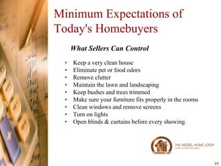 Minimum Expectations of
Today's Homebuyers
     What Sellers Can Control
 •   Keep a very clean house
 •   Eliminate pet or food odors
 •   Remove clutter
 •   Maintain the lawn and landscaping
 •   Keep bushes and trees trimmed
 •   Make sure your furniture fits properly in the rooms
 •   Clean windows and remove screens
 •   Turn on lights
 •   Open blinds & curtains before every showing




                                                           77
 