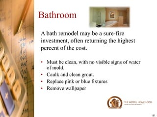 Bathroom
A bath remodel may be a sure-fire
investment, often returning the highest
percent of the cost.

• Must be clean, with no visible signs of water
  of mold.
• Caulk and clean grout.
• Replace pink or blue fixtures
• Remove wallpaper




                                                  81
 