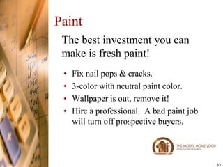 Paint
 The best investment you can
 make is fresh paint!
 •   Fix nail pops & cracks.
 •   3-color with neutral paint color.
 •   Wallpaper is out, remove it!
 •   Hire a professional. A bad paint job
     will turn off prospective buyers.



                                            83
 