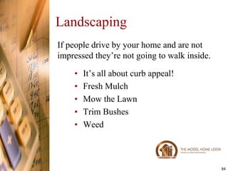 Landscaping
If people drive by your home and are not
impressed they’re not going to walk inside.

    •   It’s all about curb appeal!
    •   Fresh Mulch
    •   Mow the Lawn
    •   Trim Bushes
    •   Weed



                                              84
 