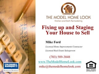 Fixing up and Staging
  Your House to Sell
    Mike Ford
    Licensed Home Improvements Contractor
    Licensed Real Estate Salesperson


      (703) 589-3848
www.TheModelHomeLook.com
mike@themodelhomelook.com
 