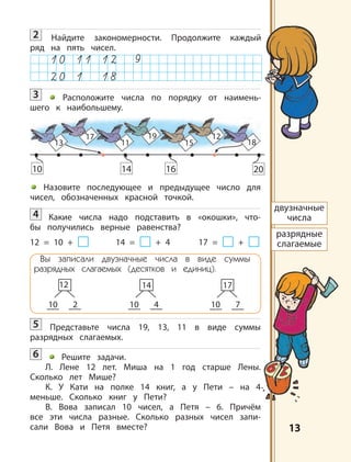 1313
2 Найдите закономерности. Продолжите каждый
ряд на пять чисел.
3 Расположите числа по порядку от наимень-
шего к наибольшему.
Назовите последующее и предыдущее число для
чисел, обозначенных красной точкой.
4 Какие числа надо подставить в «окошки», что-
бы получились верные равенства?
12 = 10 + 14 = + 4 17 = +
Вы записали двузначные числа в виде суммы
разрядных слагаемых (десятков и единиц).
10
12
2 10
14
4 10
17
7
5 Представьте числа 19, 13, 11 в виде суммы
разрядных слагаемых.
6 Решите задачи.
Л. Лене 12 лет. Миша на 1 год старше Лены.
Сколько лет Мише?
К. У Кати на полке 14 книг, а у Пети – на 4
меньше. Сколько книг у Пети?
В. Вова записал 10 чисел, а Петя – 6. Причём
все эти числа разные. Сколько разных чисел запи-
сали Вова и Петя вместе?
двузначные
числа
разрядные
слагаемые
13
10 14 16 20
17
11
19
15
12
18
 