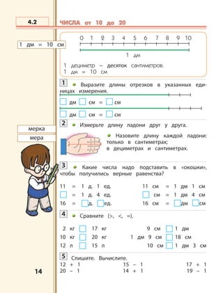 1414
дм смсм =
дм смсм =
мерка
мера
4.2 ЧИСЛА от 10 до 20ЧИСЛА от 10 до 20
0 1 2 3 4 5 6 7 8 9 10
1 дм
1 дециметр – десяток сантиметров.
1 дм = 10 см
1 Выразите длины отрезков в указанных еди-
ницах измерения.
2 Измерьте длину ладони друг у друга.
Назовите длину каждой ладони:
только в сантиметрах;
в дециметрах и сантиметрах.
3 Какие числа надо подставить в «окошки»,
чтобы получились верные равенства?
11 = 1 д. 1 ед. 11 см = 1 дм 1 см
= 1 д. 4 ед. см = 1 дм 4 см
16 = д. ед. 16 см = дм см
4 Сравните (>, <, =).
2 кг 17 кг 9 см 1 дм
10 кг 20 кг 1 дм 9 см 18 см
12 л 15 л 10 см 1 дм 3 см
5 Спишите. Вычислите.
12 + 1 15 – 1 17 + 1
20 – 1 14 + 1 19 – 1
1 дм = 10 см
 