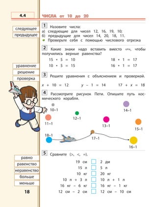 1818
12–1
18–1
17–1
16–1
13–1
14–1
15–1
11–1
10–1
следующее
предыдущее
уравнение
решение
проверка
равно
равенство
неравенство
больше
меньше
4.4 ЧИСЛА от 10 до 20ЧИСЛА от 10 до 20
1 Назовите числа:
а) следующие для чисел 12, 16, 19, 10;
б) предыдущие для чисел 14, 20, 18, 11.
Проверьте себя с помощью числового отрезка
2 Какие знаки надо вставить вместо «*», чтобы
получились верные равенства?
15 * 5 = 10 18 * 1 = 17
10 * 5 = 15 16 * 1 = 17
3 Решите уравнения с объяснением и проверкой.
х + 10 = 12 у – 1 = 14 17 + х = 18
4 Рассмотрите рисунок Пети. Опишите путь кос-
мического корабля.
5 Сравните (>, <, =).
19 см 2 дм
15 л 5 л
10 кг 20 кг
10 л + 3 л 10 л + 1 л
16 кг – 6 кг 16 кг – 1 кг
12 см – 2 см 12 см – 10 см
 