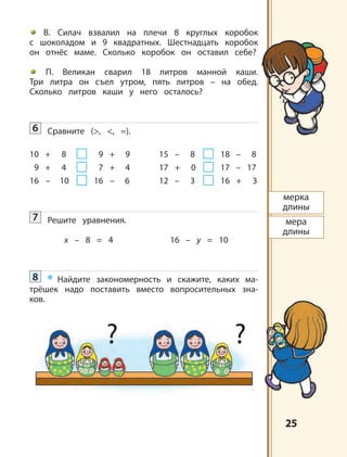 2525
мерка
длины
мера
длины
? ?
В. Силач взвалил на плечи 8 круглых коробок
с шоколадом и 9 квадратных. Шестнадцать коробок
он отнёс маме. Сколько коробок он оставил себе?
П. Великан сварил 18 литров манной каши.
Три литра он съел утром, пять литров – на обед.
Сколько литров каши у него осталось?
6 Сравните (>, <, =).
10 + 8 9 + 9 15 – 8 18 – 8
9 + 4 7 + 4 17 + 0 17 – 17
16 – 10 16 – 6 12 – 3 16 + 3
7 Решите уравнения.
x – 8 = 4 16 – y = 10
8 * Найдите закономерность и скажите, каких ма-
трёшек надо поставить вместо вопросительных зна-
ков.
 