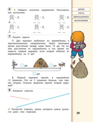 2929
4
12 – 4
7
14 – 7
12 – 5
14 – 6
12 – 6
14 – 5
целое
часть
уменьшаемое
вычитаемое
дм
дмдм
6 Найдите значения выражений. Расскажите,
как вычисляли.
7 Решите задачи.
П. Два муравья выбежали из муравейника в
противоположных направлениях. Через некоторое
время расстояние между ними было 14 дм. На ка-
ком расстоянии от муравейника в это время на-
ходится первый муравей, если второй отбежал от
муравейника на 8 дм?
В. Первый муравей принёс в муравейник
12 травинок. Это на 5 травинок больше, чем при-
нёс второй. Сколько травинок принёс второй мура-
вей?
8 Измерьте отрезки.
Начертите отрезок, длина которого равна разно-
сти длин этих отрезков.
 