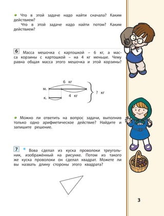 3
м.
к.
6 кг
4 кг
? кг
Что в этой задаче надо найти сначала? Каким
действием?
Что в этой задаче надо найти потом? Каким
действием?
6 Масса мешочка с картошкой – 6 кг, а мас-
са корзины с картошкой – на 4 кг меньше. Чему
равна общая масса этого мешочка и этой корзины?
Можно ли ответить на вопрос задачи, выполнив
только одно арифметическое действие? Найдите и
запишите решение.
7 * Вова сделал из куска проволоки треуголь-
ник, изображённый на рисунке. Потом из такого
же куска проволоки он сделал квадрат. Можете ли
вы назвать длину стороны этого квадрата?
 
