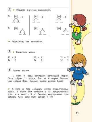 3131
9 8
17 – 9
7 2
17 – 9
3
11 – 3
1
11 – 3
14 – 8
14 – 8
П.
Л.
6 Найдите значения выражений.
Расскажите, как вычисляли.
7 Вычислите устно.
12 – 9 12 – 7 12 – 5
12 – 8 12 – 6 12 – 4
8 Решите задачи.
П. Петя и Вова собирали коллекцию марок.
Петя собрал 11 марок. Это на 6 марок больше,
чем собрал Вова. Сколько марок собрал Вова?
К. Петя и Катя собирали летом лекарственные
травы. В июне они собрали 6 кг лекарственных
трав, а в июле – 5 кг. Сколько килограммов трав
собрала Катя, если Петя собрал 7 кг?
 