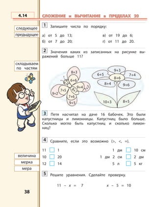 3838
8+7
9+2
8+3
7+5
9+5 10+3
9+4
6+6
7+7
9+3
6+5
8+6
7+4
8+4 9+6
7+6
8+5
следующее
предыдущее
складываем
по частям
величина
мерка
мера
4.14 СЛОЖЕНИЕ и ВЫЧИТАНИЕ в ПРЕДЕЛАХ 20СЛОЖЕНИЕ и ВЫЧИТАНИЕ в ПРЕДЕЛАХ 20
1 Запишите числа по порядку:
а) от 5 до 13; в) от 19 до 6;
б) от 7 до 20; г) от 11 до 20.
2 Значения каких из записанных на рисунке вы-
ражений больше 11?
3 Петя насчитал на даче 16 бабочек. Это были
капустницы и лимонницы. Капустниц было больше.
Сколько могло быть капустниц и сколько лимон-
ниц?
4 Сравните, если это возможно (>, <, =).
11 1 1 дм 10 см
10 20 1 дм 2 см 2 дм
12 14 5 л 5 кг
5 Решите уравнения. Сделайте проверку.
11 – x = 7 x – 5 = 10
 