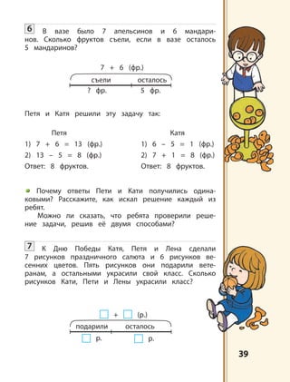 3939
съели
7 + 6 (фр.)
осталось
? фр. 5 фр.
подарили
+ (р.)
осталось
р.
6 В вазе было 7 апельсинов и 6 мандари-
нов. Сколько фруктов съели, если в вазе осталось
5 мандаринов?
Петя и Катя решили эту задачу так:
Петя Катя
1) 7 + 6 = 13 (фр.) 1) 6 – 5 = 1 (фр.)
2) 13 – 5 = 8 (фр.) 2) 7 + 1 = 8 (фр.)
Ответ: 8 фруктов. Ответ: 8 фруктов.
Почему ответы Пети и Кати получились одина-
ковыми? Расскажите, как искал решение каждый из
ребят.
Можно ли сказать, что ребята проверили реше-
ние задачи, решив её двумя способами?
7 К Дню Победы Катя, Петя и Лена сделали
7 рисунков праздничного салюта и 6 рисунков ве-
сенних цветов. Пять рисунков они подарили вете-
ранам, а остальными украсили свой класс. Сколько
рисунков Кати, Пети и Лены украсили класс?
р.
 