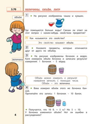 4
1 На рисунке изображены чашка и кувшин.
Где помещается больше воды? Связан ли ответ на
этот вопрос с каким-нибудь свойством предметов?
?! Как называется это свойство?
Это свойство называют объём.
2 Назовите предметы, которые отличаются
друг от друга по объёму.
3 На рисунке изображены бочонок и ведро.
Катя измерила объём бочонка и записала результат
измерения: 1 бочонок – 5 вёдер.
Объём можно измерить и результат
измерения записать с помощью числа.
Объём – это величина.
4 Вова измерил объём этого же бочонка бан-
кой.
Прочитайте его запись: 1 бочонок – 10 банок.
Получается, что 10 б. = 5 в.? Но 5 < 10.
У бочонка изменился объём? Нет ли ошибки в
рассуждениях?
объём
величина
3.70 ВЕЛИЧИНЫ. ОБЪЁМ. ЛИТРВЕЛИЧИНЫ. ОБЪЁМ. ЛИТР
 