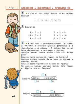 4040
Америка цветные чёрно-белые
ф. ф.
ф.
Африка
чёрно-белыецветные
ф. ф.
4.15 СЛОЖЕНИЕ и ВЫЧИТАНИЕ в ПРЕДЕЛАХ 20СЛОЖЕНИЕ и ВЫЧИТАНИЕ в ПРЕДЕЛАХ 20
1 Какие из этих чисел больше 7? На сколько
больше?
11; 2; 13; 10; 5; 7; 14; 15.
2 Вычислите.
8 + 3 + 6 7 + 9 – 8
13 – 7 + 5 9 + 5 – 10
5 + 5 + 2 2 + 7 – 6
3 Катин папа – фотокорреспондент. Он привёз
из Америки 3 отснятые цветные фотоплёнки и 5
чёрно-белых, а из Африки – 9 плёнок. Две из них
были чёрно-белые, а остальные – цветные.
Сколько цветных плёнок привёз Катин папа из Аф-
рики?
Сколько всего плёнок он привёз из Америки?
Сколько плёнок привёз Катин папа из Африки и
Америки вместе?
Сколько всего чёрно-белых плёнок он привёз?
На сколько больше цветных плёнок папа привёз
из Африки, чем из Америки?
 