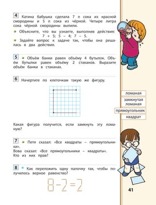 4141
ломаная
замкнутая
ломаная
прямоугольник
квадрат
4 Катина бабушка сделала 7 л сока из красной
смородины и 5 л сока из чёрной. Четыре литра
сока чёрной смородины выпили.
Объясните, что вы узнаете, выполнив действия:
7 + 5; 5 – 4; 7 – 5.
Задайте вопрос к задаче так, чтобы она реша-
лась в два действия.
5 Объём банки равен объёму 4 бутылок. Объ-
ём бутылки равен объёму 2 стаканов. Выразите
объём банки в стаканах.
6 Начертите по клеточкам такую же фигуру.
Какая фигура получится, если замкнуть эту лома-
ную?
7 Петя сказал: «Все квадраты – прямоугольни-
ки».
Вова сказал: «Все прямоугольники – квадраты».
Кто из них прав?
8 * Как переложить одну палочку так, чтобы по-
лучилось верное равенство?
 
