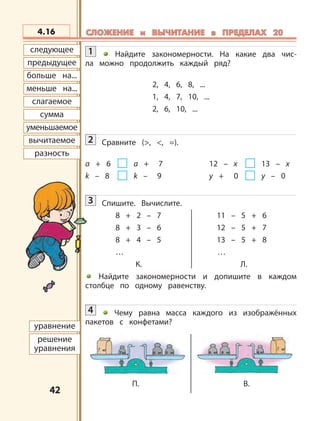 4242
предыдущее
больше на...
меньше на...
слагаемое
сумма
уменьшаемое
вычитаемое
разность
следующее
7 кг 6 кг 6 кг 8 кг5 кг
? кг ? кг
4 кг
П. В.
уравнение
решение
уравнения
4.16 СЛОЖЕНИЕ и ВЫЧИТАНИЕ в ПРЕДЕЛАХ 20СЛОЖЕНИЕ и ВЫЧИТАНИЕ в ПРЕДЕЛАХ 20
1 Найдите закономерности. На какие два чис-
ла можно продолжить каждый ряд?
2, 4, 6, 8, ...
1, 4, 7, 10, ...
2, 6, 10, ...
2 Сравните (>, <, =).
a + 6 a + 7 12 – x 13 – x
k – 8 k – 9 y + 0 y – 0
3 Спишите. Вычислите.
8 + 2 – 7 11 – 5 + 6
8 + 3 – 6 12 – 5 + 7
8 + 4 – 5 13 – 5 + 8
… …
К. Л.
Найдите закономерности и допишите в каждом
столбце по одному равенству.
4 Чему равна масса каждого из изображённых
пакетов с конфетами?
 