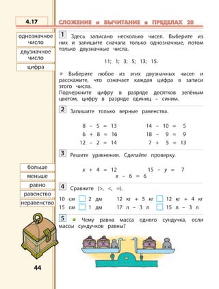 4444
2 кг 4 кг
однозначное
число
двузначное
число
цифра
больше
меньше
равно
равенство
неравенство
4.17 СЛОЖЕНИЕ и ВЫЧИТАНИЕ в ПРЕДЕЛАХ 20СЛОЖЕНИЕ и ВЫЧИТАНИЕ в ПРЕДЕЛАХ 20
1 Здесь записано несколько чисел. Выберите из
них и запишите сначала только однозначные, потом
только двузначные числа.
11; 1; 3; 5; 13; 15.
Выберите любое из этих двузначных чисел и
расскажите, что означает каждая цифра в записи
этого числа.
Подчеркните цифру в разряде десятков зелёным
цветом, цифру в разряде единиц – синим.
2 Запишите только верные равенства.
8 – 5 = 13 14 – 10 = 5
6 + 8 = 16 18 – 9 = 9
12 – 2 = 14 7 + 5 = 13
3 Решите уравнения. Сделайте проверку.
х + 4 = 12 15 – y = 7
x – 6 = 6
4 Сравните (>, <, =).
10 см 2 дм 12 кг + 5 кг 12 кг + 4 кг
15 см 1 дм 17 л – 3 л 15 л – 3 л
5 Чему равна масса одного сундучка, если
массы сундучков равны?
 