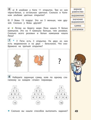 4949
верное
равенство
выражение
значение
выражения
сумма
слагаемое
?
2
3 5
8 9 2
1 0 1 5
15
2
0 3
4 5 3
9 7 6 7
17
3
2 1
5 4 6
8 7 9 8
18
6 а) В альбоме у Кати 11 открыток. Три из них
чёрно-белые, а остальные цветные. Сколько в Кати-
ном альбоме цветных открыток?
б) У Вовы 13 подруг. Это на 5 меньше, чем дру-
зей. Сколько у Вовы друзей?
в) Летом на берегу моря Лена нашла 9 белых
камешков. Это на 4 камешка больше, чем розовых.
Сколько всего розовых и белых камешков нашла
Лена?
7 * У Пети есть 3 открытки. На двух из них
есть медвежонок и на двух – бельчонок. Что изо-
бражено на третьей открытке?
8 Наберите заданную сумму, взяв по одному сла-
гаемому на каждом «этаже» пирамиды.
Сколько вы нашли способов выполнить задание?
 